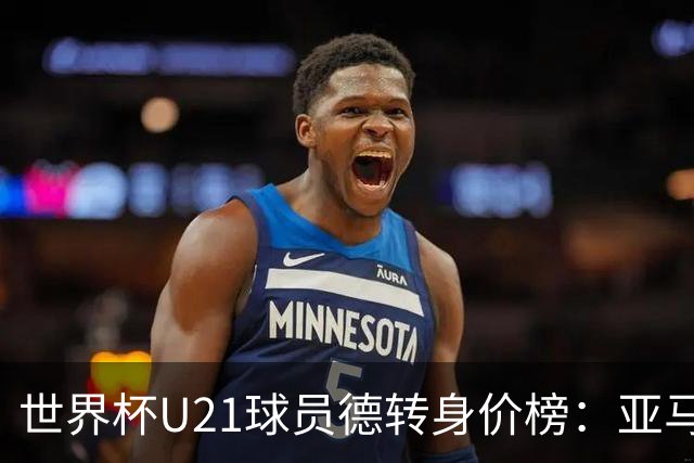 世界杯U21球员德转身价榜：亚马尔2亿欧居首，内维斯、杜埃前三